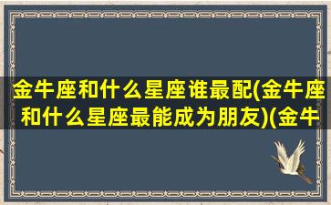 金牛座和什么星座谁最配(金牛座和什么星座最能成为朋友)(金牛座和什么星座比较般配)