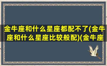 金牛座和什么星座都配不了(金牛座和什么星座比较般配)(金牛座跟什么星座最不合适)