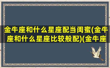 金牛座和什么星座配当闺蜜(金牛座和什么星座比较般配)(金牛座和哪个星座最配当闺蜜)