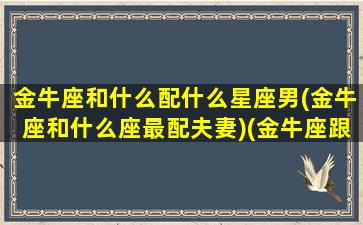 金牛座和什么配什么星座男(金牛座和什么座最配夫妻)(金牛座跟什么座最般配)