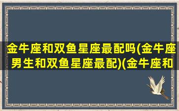 金牛座和双鱼星座最配吗(金牛座男生和双鱼星座最配)(金牛座和双鱼座适合谈恋爱吗)