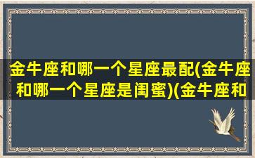 金牛座和哪一个星座最配(金牛座和哪一个星座是闺蜜)(金牛座和哪个星座配做闺蜜)