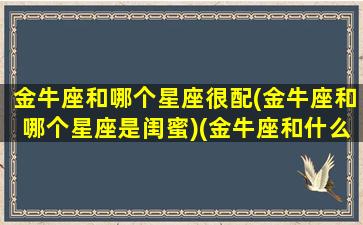 金牛座和哪个星座很配(金牛座和哪个星座是闺蜜)(金牛座和什么星座是最好的闺蜜)