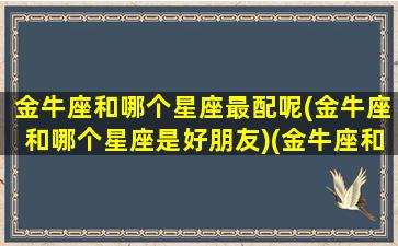 金牛座和哪个星座最配呢(金牛座和哪个星座是好朋友)(金牛座和哪个星座比较合适)