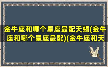 金牛座和哪个星座最配天蝎(金牛座和哪个星座最配)(金牛座和天蝎星座最配对)