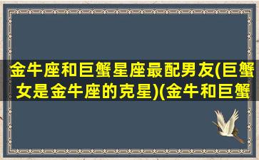 金牛座和巨蟹星座最配男友(巨蟹女是金牛座的克星)(金牛和巨蟹座婚配怎么样)