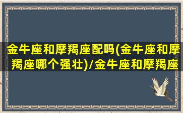 金牛座和摩羯座配吗(金牛座和摩羯座哪个强壮)/金牛座和摩羯座配吗(金牛座和摩羯座哪个强壮)-我的网站