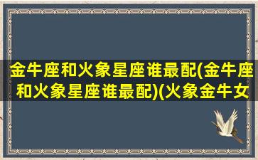 金牛座和火象星座谁最配(金牛座和火象星座谁最配)(火象金牛女)