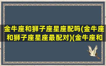 金牛座和狮子座星座配吗(金牛座和狮子座星座最配对)(金牛座和狮子座般配吗)