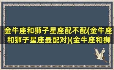 金牛座和狮子星座配不配(金牛座和狮子星座最配对)(金牛座和狮子座般配吗)