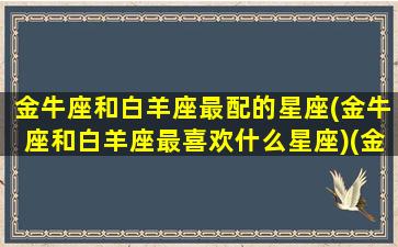 金牛座和白羊座最配的星座(金牛座和白羊座最喜欢什么星座)(金牛座和白羊座合不合适)