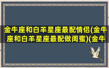 金牛座和白羊星座最配情侣(金牛座和白羊星座最配做闺蜜)(金牛座和白羊星座配吗)