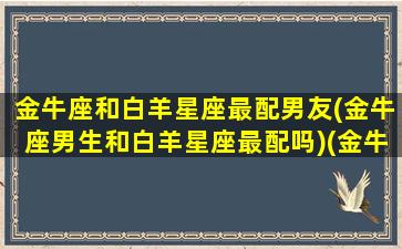 金牛座和白羊星座最配男友(金牛座男生和白羊星座最配吗)(金牛座和白羊座男相配吗)