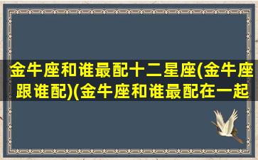 金牛座和谁最配十二星座(金牛座跟谁配)(金牛座和谁最配在一起)