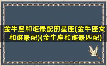 金牛座和谁最配的星座(金牛座女和谁最配)(金牛座和谁最匹配)