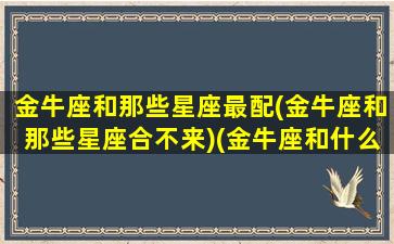 金牛座和那些星座最配(金牛座和那些星座合不来)(金牛座和什么星座比较合得来)