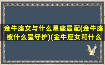 金牛座女与什么星座最配(金牛座被什么星守护)(金牛座女和什么星座最配只选一个)