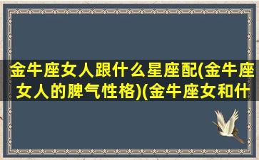 金牛座女人跟什么星座配(金牛座女人的脾气性格)(金牛座女和什么星座最搭配)