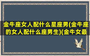 金牛座女人配什么星座男(金牛座的女人配什么座男生)(金牛女最配什么星座的男生)