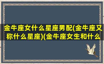 金牛座女什么星座男配(金牛座又称什么星座)(金牛座女生和什么星座男生最般配)