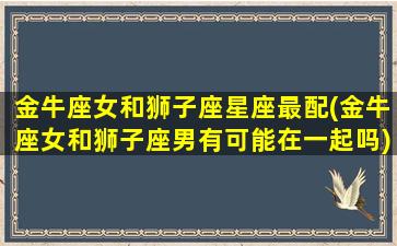 金牛座女和狮子座星座最配(金牛座女和狮子座男有可能在一起吗)(金牛座女和狮子座女合不合)