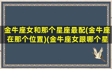 金牛座女和那个星座最配(金牛座在那个位置)(金牛座女跟哪个星座最配对)