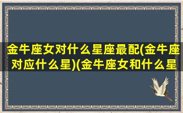 金牛座女对什么星座最配(金牛座对应什么星)(金牛座女和什么星座配对)