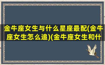 金牛座女生与什么星座最配(金牛座女生怎么追)(金牛座女生和什么星座最般配)