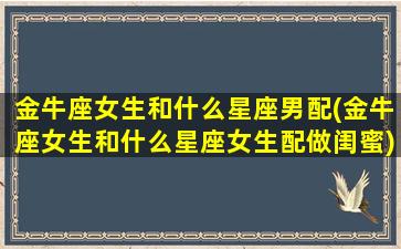 金牛座女生和什么星座男配(金牛座女生和什么星座女生配做闺蜜)(金牛座女和什么星座的男生最配)