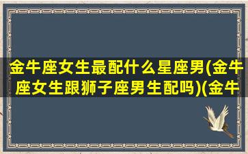 金牛座女生最配什么星座男(金牛座女生跟狮子座男生配吗)(金牛座女跟哪个星座男最配)