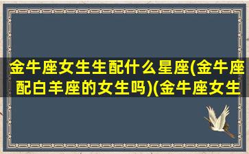 金牛座女生生配什么星座(金牛座配白羊座的女生吗)(金牛座女生配什么星座男好)