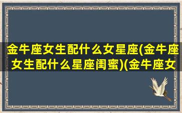 金牛座女生配什么女星座(金牛座女生配什么星座闺蜜)(金牛座女生配什么星座男生最佳)