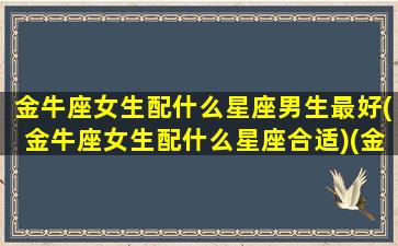 金牛座女生配什么星座男生最好(金牛座女生配什么星座合适)(金牛座女生跟什么星座男生最配)