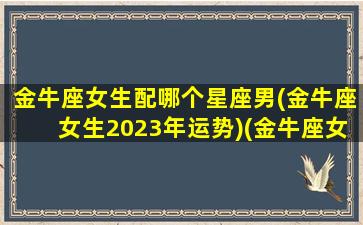 金牛座女生配哪个星座男(金牛座女生2023年运势)(金牛座女最般配的星座)