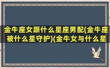 金牛座女跟什么星座男配(金牛座被什么星守护)(金牛女与什么星座男最配)