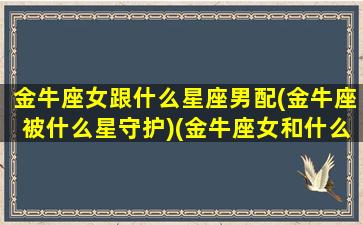 金牛座女跟什么星座男配(金牛座被什么星守护)(金牛座女和什么星座男最配结婚对象)