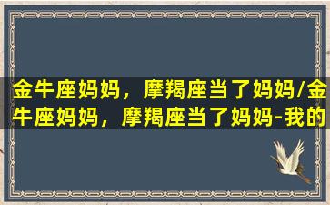 金牛座妈妈，摩羯座当了妈妈/金牛座妈妈，摩羯座当了妈妈-我的网站(金牛座妈妈性格特点)