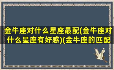 金牛座对什么星座最配(金牛座对什么星座有好感)(金牛座的匹配对象是什么星座)