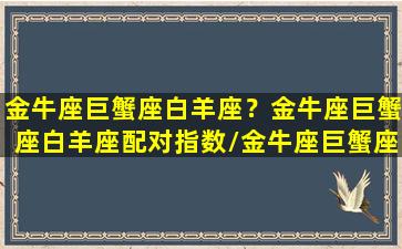 金牛座巨蟹座白羊座？金牛座巨蟹座白羊座配对指数/金牛座巨蟹座白羊座？金牛座巨蟹座白羊座配对指数-我的网站