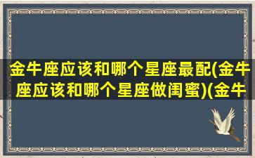 金牛座应该和哪个星座最配(金牛座应该和哪个星座做闺蜜)(金牛座和哪个星座做闺蜜最合适)