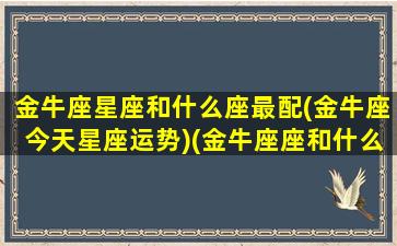 金牛座星座和什么座最配(金牛座今天星座运势)(金牛座座和什么星座最配对)