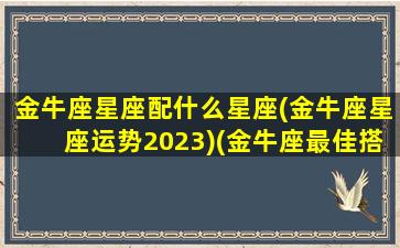 金牛座星座配什么星座(金牛座星座运势2023)(金牛座最佳搭配星座)