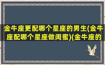 金牛座更配哪个星座的男生(金牛座配哪个星座做闺蜜)(金牛座的人配什么座的男朋友)