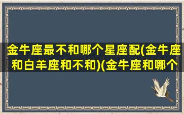 金牛座最不和哪个星座配(金牛座和白羊座和不和)(金牛座和哪个星座不合适)