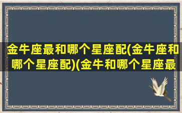 金牛座最和哪个星座配(金牛座和哪个星座配)(金牛和哪个星座最般配)