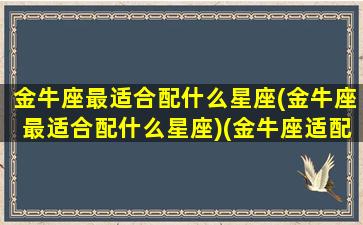 金牛座最适合配什么星座(金牛座最适合配什么星座)(金牛座适配的星座)