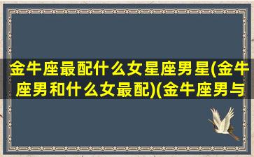 金牛座最配什么女星座男星(金牛座男和什么女最配)(金牛座男与什么星座女最配)