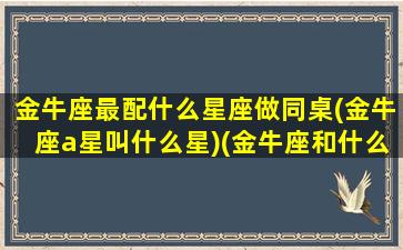 金牛座最配什么星座做同桌(金牛座a星叫什么星)(金牛座和什么星座最配做朋友)