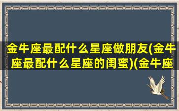 金牛座最配什么星座做朋友(金牛座最配什么星座的闺蜜)(金牛座和什么星座最配做朋友)