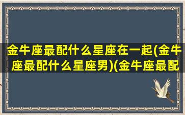 金牛座最配什么星座在一起(金牛座最配什么星座男)(金牛座最配什么星座女生)